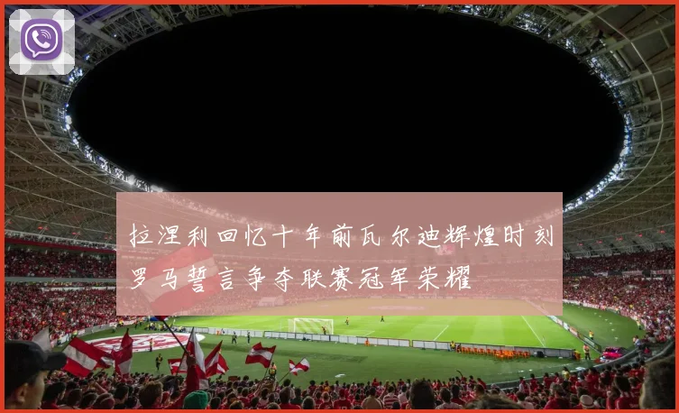 拉涅利回忆十年前瓦尔迪辉煌时刻罗马誓言争夺联赛冠军荣耀