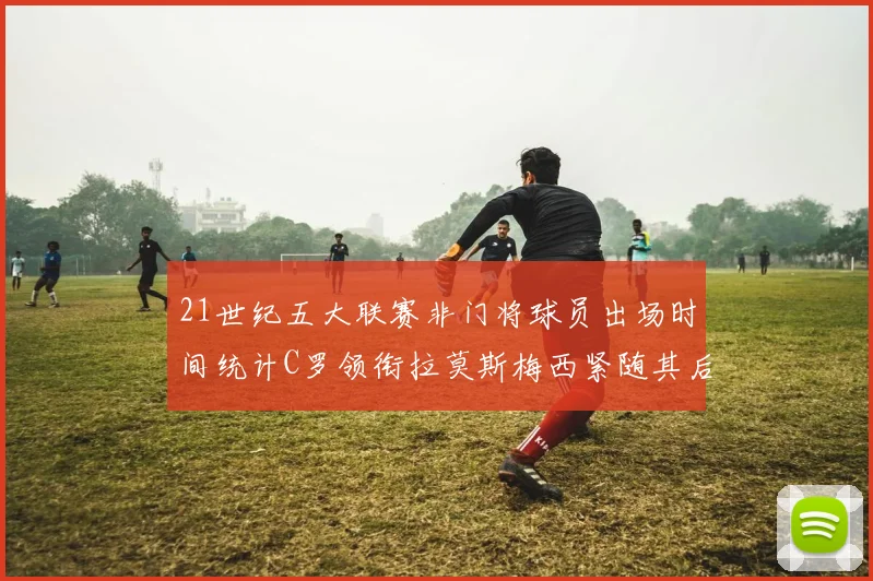 21世纪五大联赛非门将球员出场时间统计C罗领衔拉莫斯梅西紧随其后