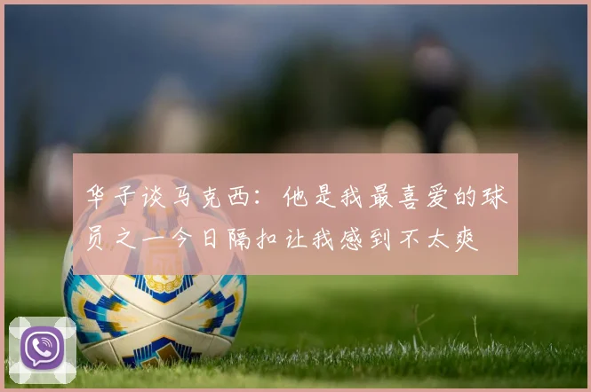 华子谈马克西：他是我最喜爱的球员之一今日隔扣让我感到不太爽