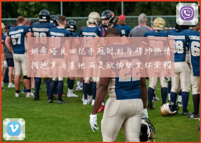 姆希塔良回忆夺冠时刻与穆帅热情拥抱罗马基地满是欧协联奖杯荣耀