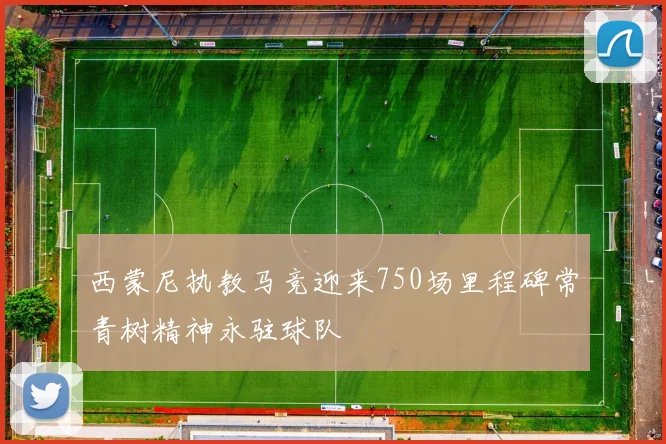 西蒙尼执教马竞迎来750场里程碑常青树精神永驻球队
