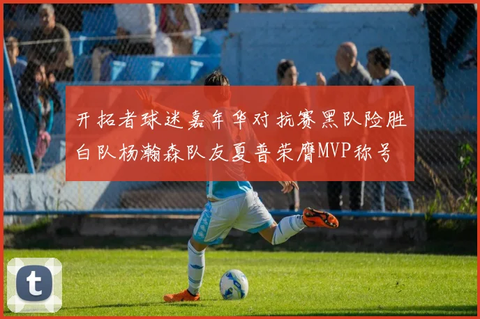 开拓者球迷嘉年华对抗赛黑队险胜白队杨瀚森队友夏普荣膺MVP称号
