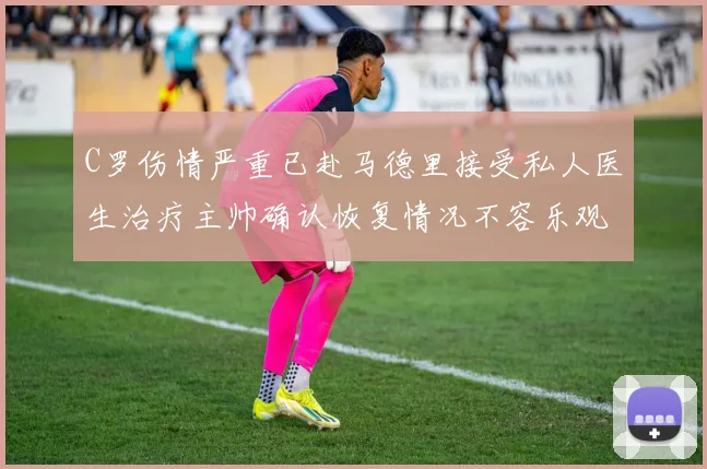 C罗伤情严重已赴马德里接受私人医生治疗主帅确认恢复情况不容乐观