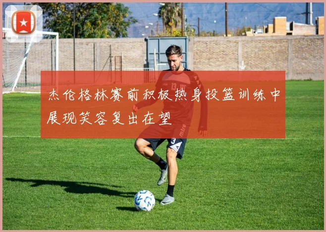 杰伦格林赛前积极热身投篮训练中展现笑容复出在望