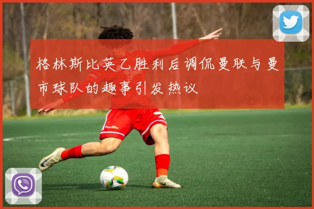 格林斯比英乙胜利后调侃曼联与曼市球队的趣事引发热议