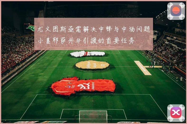 尤文图斯亟需解决中锋与中场问题小基耶萨并非引援的首要任务