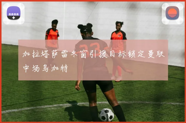 加拉塔萨雷冬窗引援目标锁定曼联中场乌加特