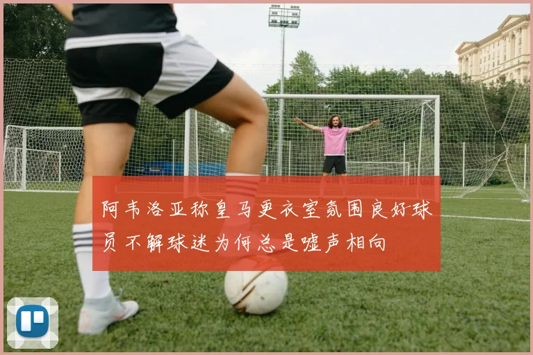 阿韦洛亚称皇马更衣室氛围良好球员不解球迷为何总是嘘声相向