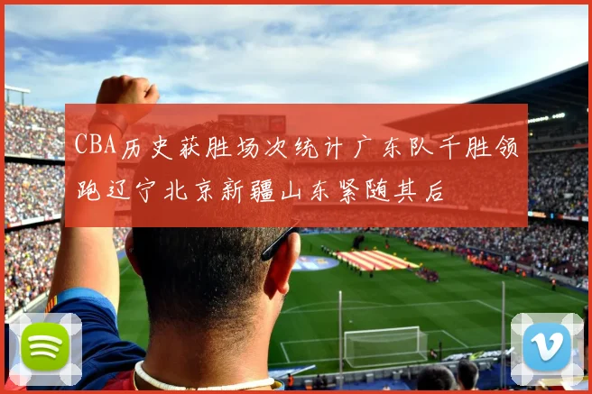 CBA历史获胜场次统计广东队千胜领跑辽宁北京新疆山东紧随其后