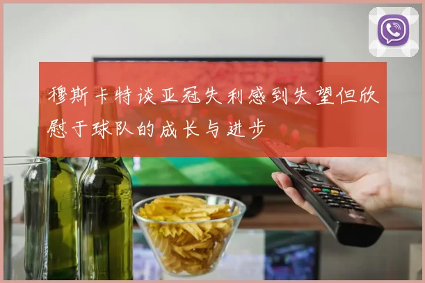 穆斯卡特谈亚冠失利感到失望但欣慰于球队的成长与进步