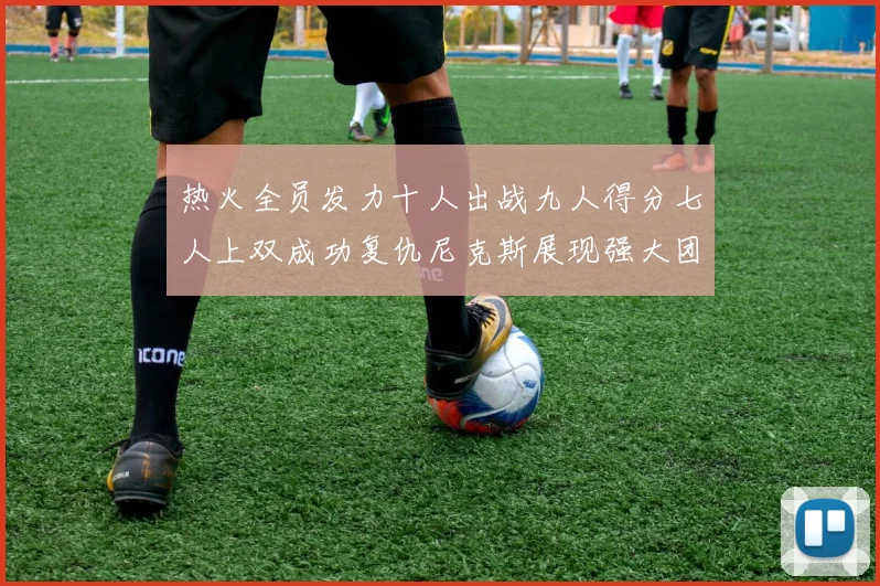 热火全员发力十人出战九人得分七人上双成功复仇尼克斯展现强大团队实力