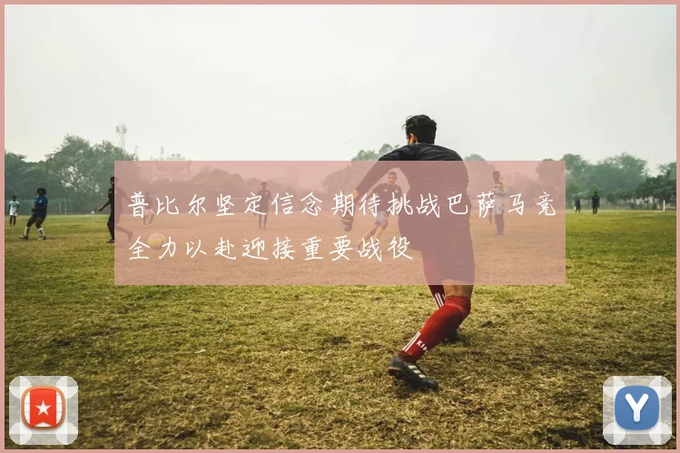 普比尔坚定信念期待挑战巴萨马竞全力以赴迎接重要战役