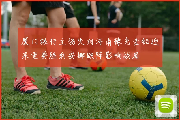 厦门银行主场失利河南豫光金铅迎来重要胜利安娜缺阵影响战局