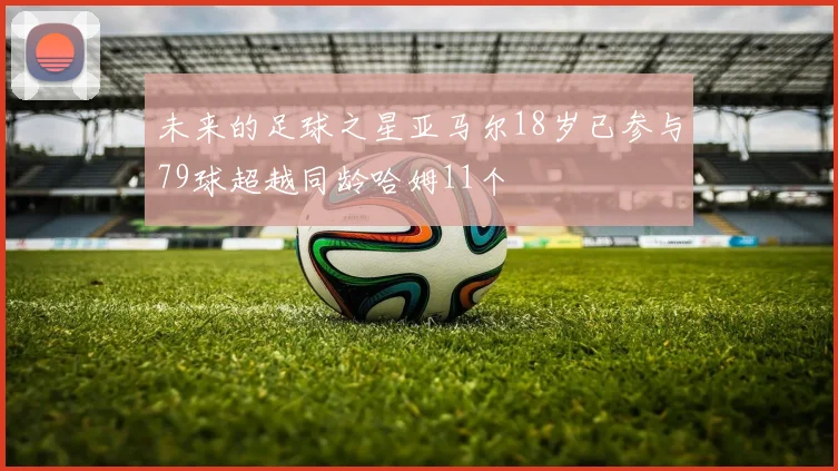 未来的足球之星亚马尔18岁已参与79球超越同龄哈姆11个