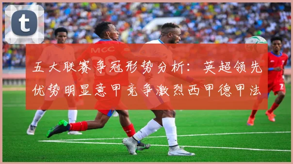 五大联赛争冠形势分析：英超领先优势明显意甲竞争激烈西甲德甲法甲差距各异