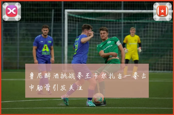 鲁尼醉酒挑战拳王卡尔扎吉一拳击中肋骨引发关注
