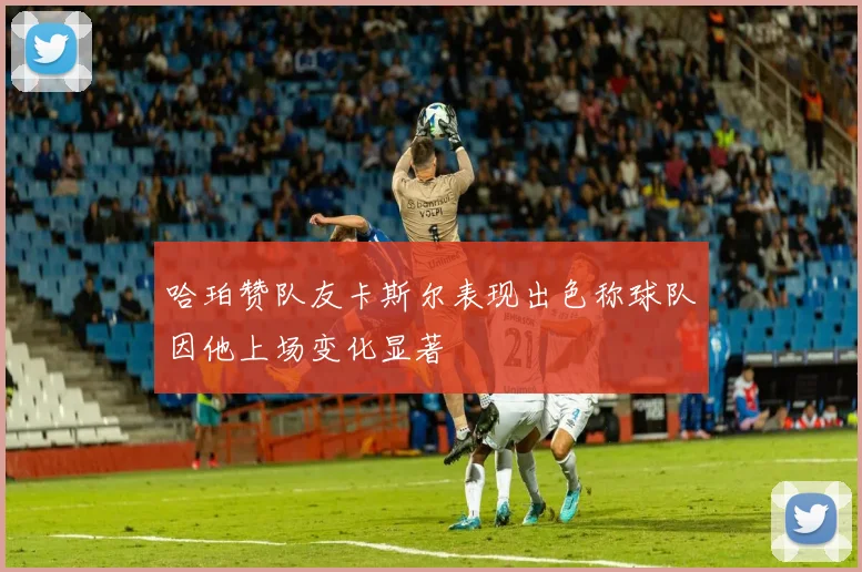 哈珀赞队友卡斯尔表现出色称球队因他上场变化显著