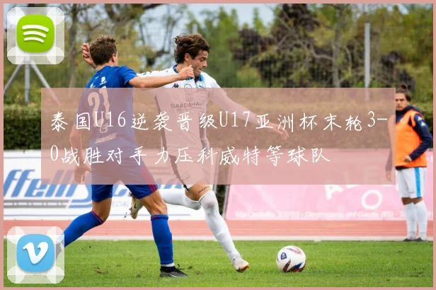 泰国U16逆袭晋级U17亚洲杯末轮3-0战胜对手力压科威特等球队