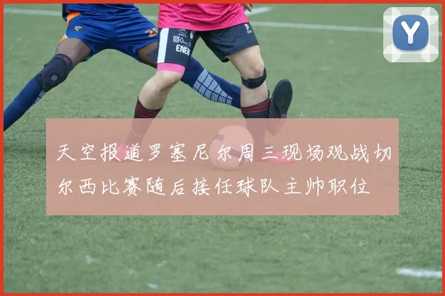 天空报道罗塞尼尔周三现场观战切尔西比赛随后接任球队主帅职位