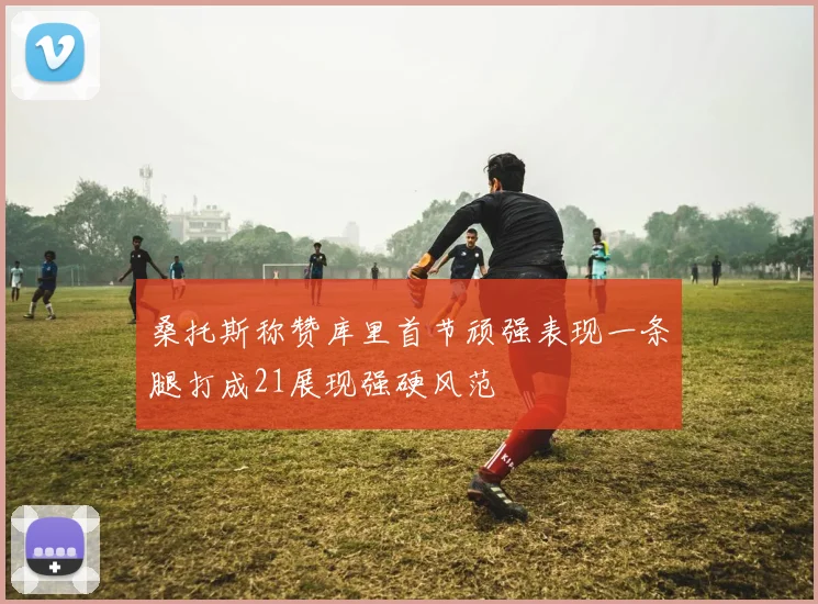 桑托斯称赞库里首节顽强表现一条腿打成21展现强硬风范