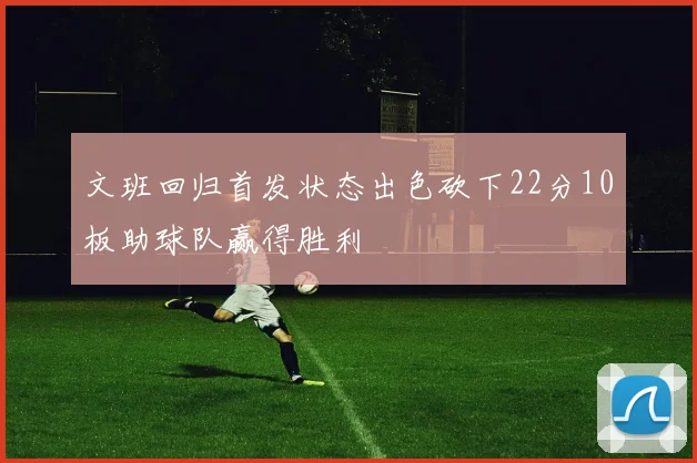 文班回归首发状态出色砍下22分10板助球队赢得胜利