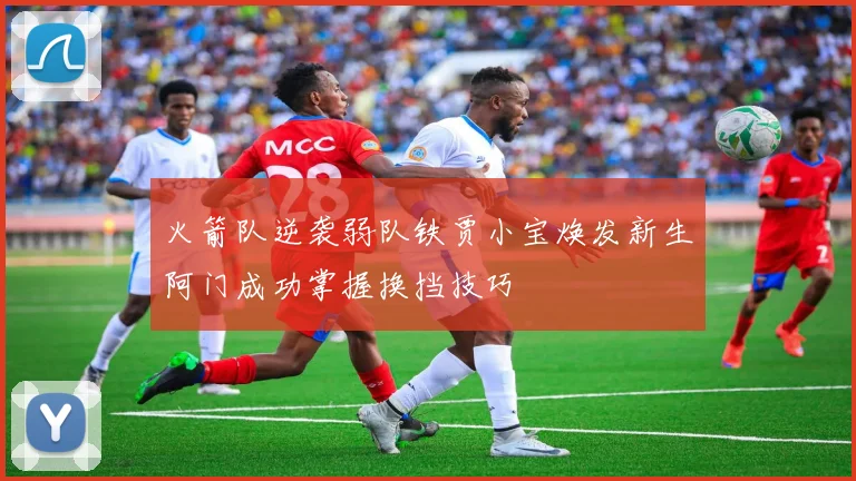 火箭队逆袭弱队铁贾小宝焕发新生阿门成功掌握换挡技巧