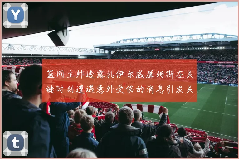 篮网主帅透露扎伊尔威廉姆斯在关键时刻遭遇意外受伤的消息引发关注
