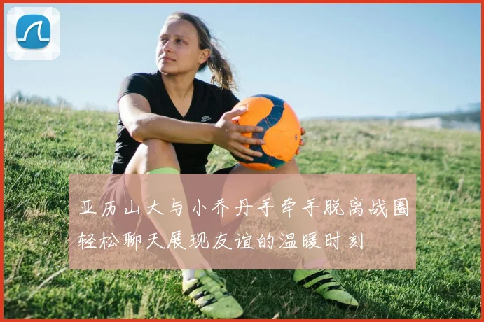 亚历山大与小乔丹手牵手脱离战圈轻松聊天展现友谊的温暖时刻