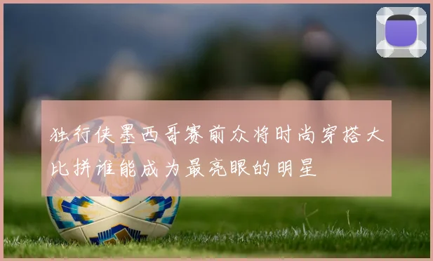 独行侠墨西哥赛前众将时尚穿搭大比拼谁能成为最亮眼的明星