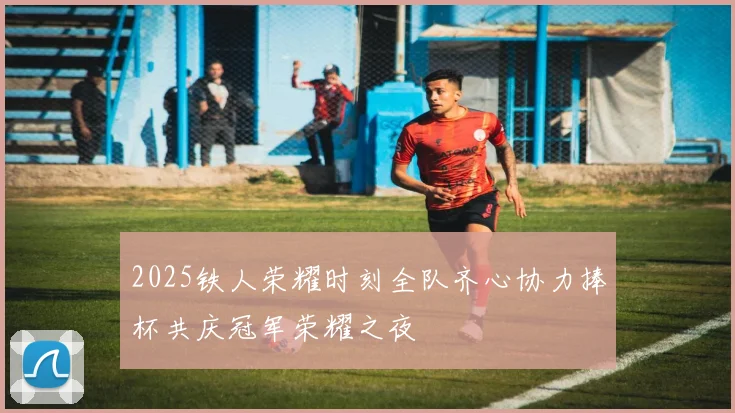 2025铁人荣耀时刻全队齐心协力捧杯共庆冠军荣耀之夜